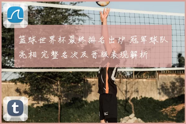 篮球世界杯最终排名出炉 冠军球队亮相 完整名次及晋级表现解析