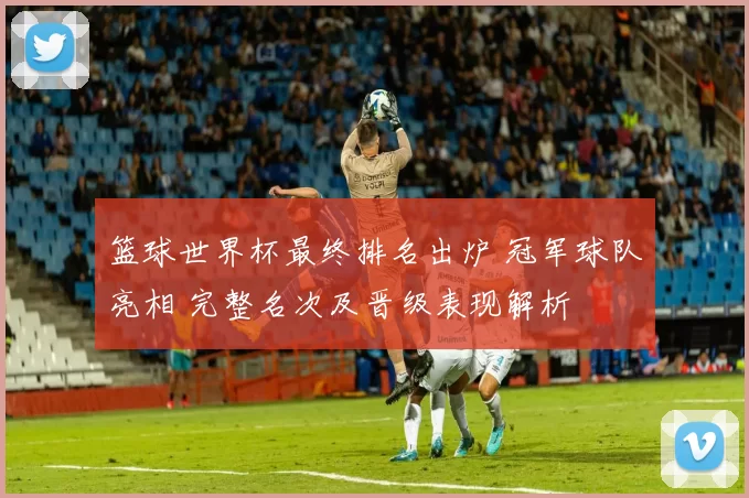 篮球世界杯最终排名出炉 冠军球队亮相 完整名次及晋级表现解析