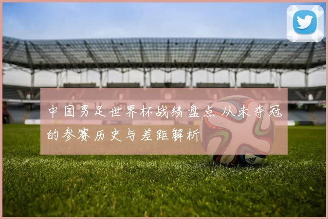 中国男足世界杯战绩盘点 从未夺冠的参赛历史与差距解析
