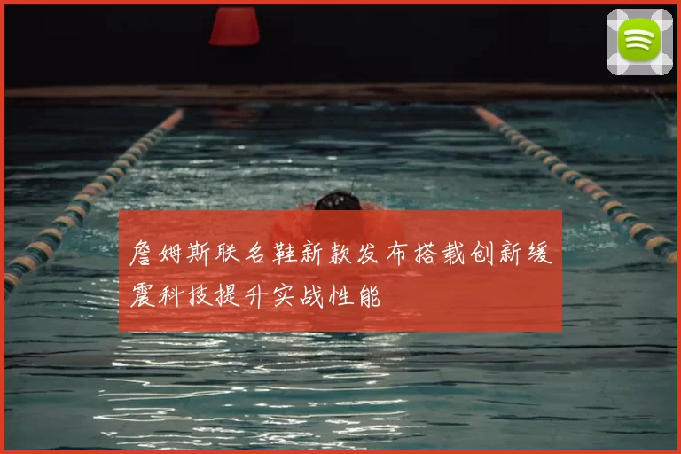 詹姆斯联名鞋新款发布搭载创新缓震科技提升实战性能