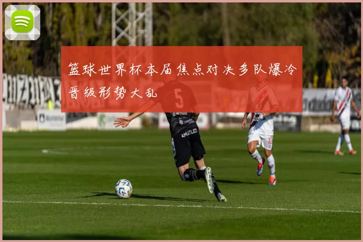 篮球世界杯本届焦点对决多队爆冷晋级形势大乱