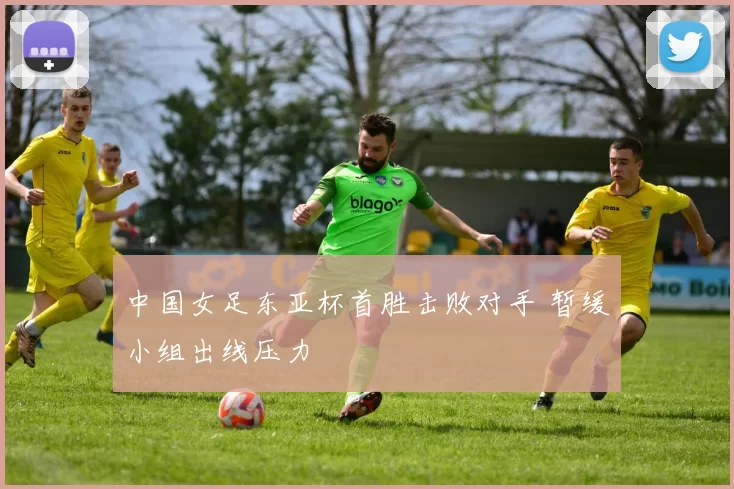 中国女足东亚杯首胜击败对手 暂缓小组出线压力