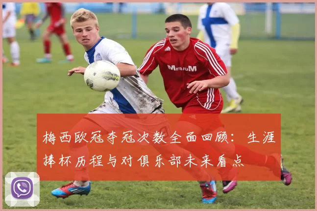 梅西欧冠夺冠次数全面回顾:生涯捧杯历程与对俱乐部未来看点