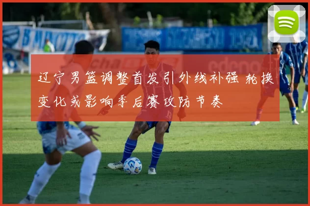 辽宁男篮调整首发引外线补强 轮换变化或影响季后赛攻防节奏