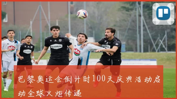 巴黎奥运会倒计时100天庆典活动启动全球火炬传递