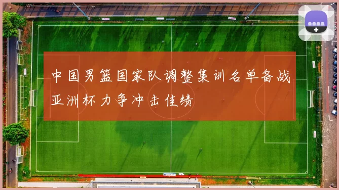 中国男篮国家队调整集训名单备战亚洲杯力争冲击佳绩