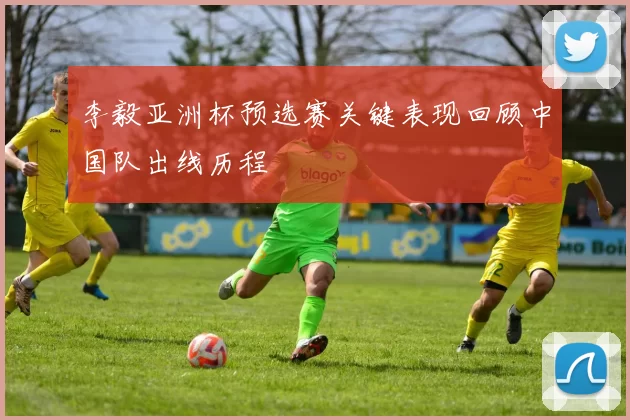 李毅亚洲杯预选赛关键表现回顾中国队出线历程