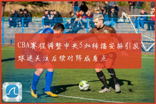 CBA赛程调整中央5加转播安排引发球迷关注后续对阵成看点