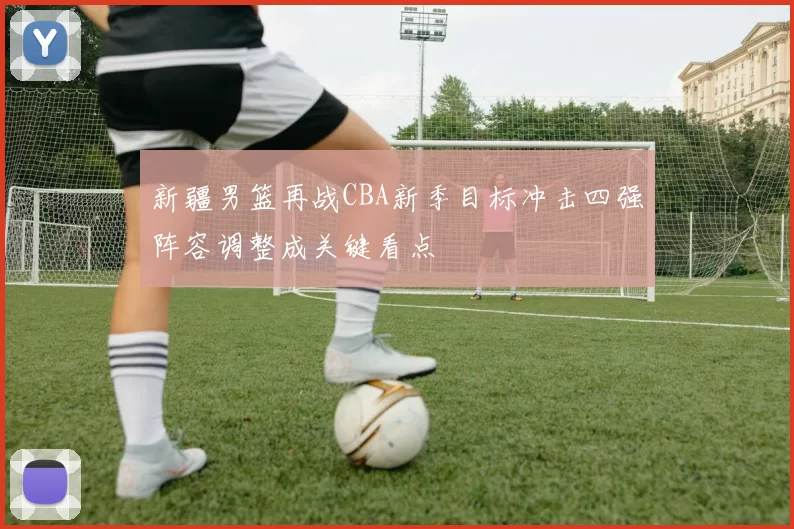 新疆男篮再战CBA新季目标冲击四强阵容调整成关键看点