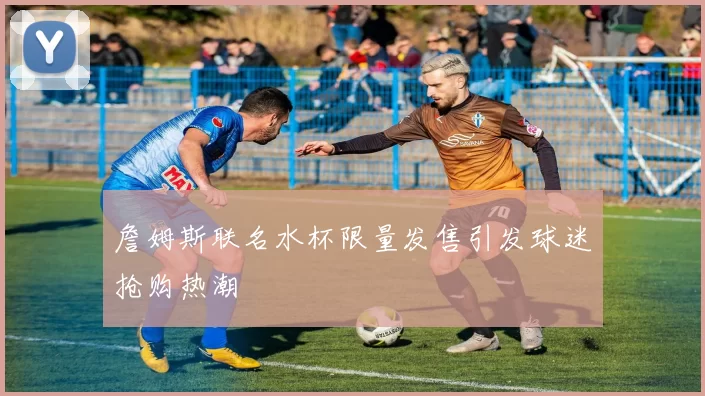 詹姆斯联名水杯限量发售引发球迷抢购热潮