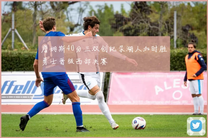 詹姆斯40分三双创纪录湖人加时胜勇士晋级西部决赛