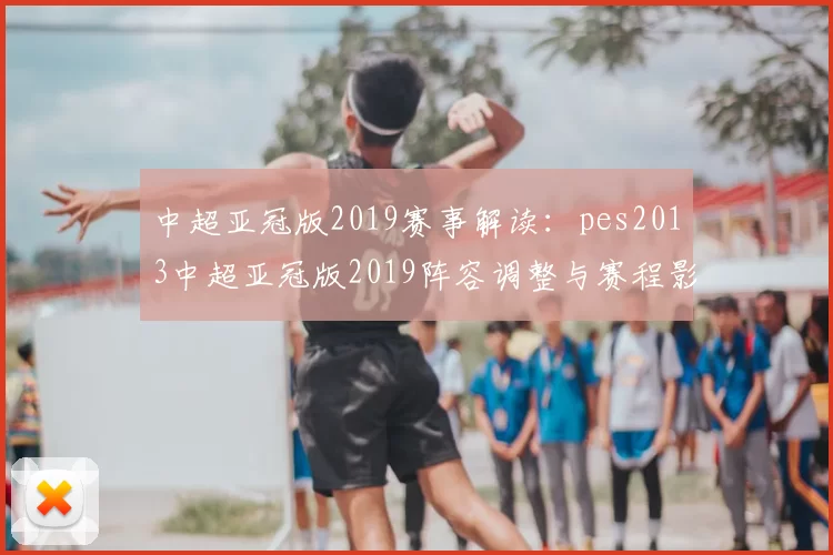 中超亚冠版2019赛事解读：pes2013中超亚冠版2019阵容调整与赛程影响