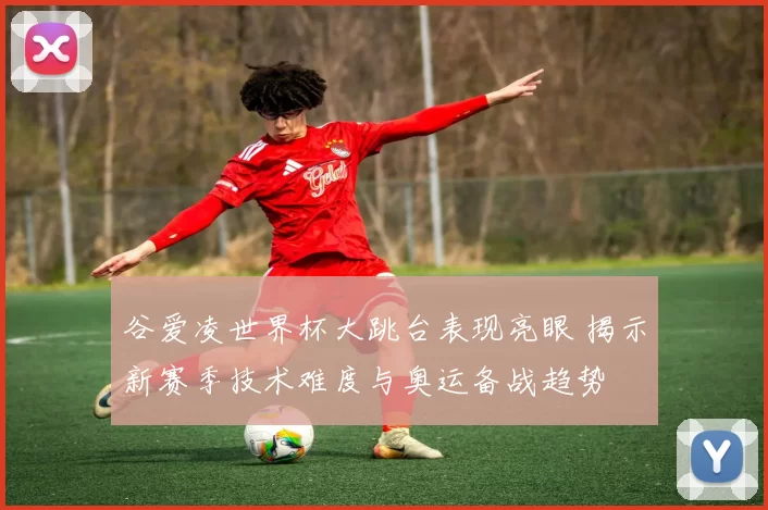 谷爱凌世界杯大跳台表现亮眼 揭示新赛季技术难度与奥运备战趋势