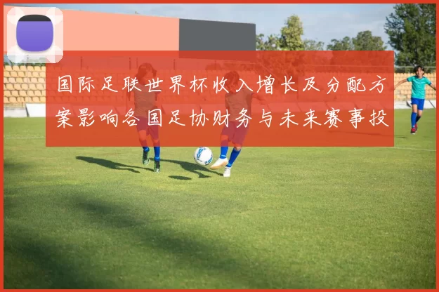 国际足联世界杯收入增长及分配方案影响各国足协财务与未来赛事投入