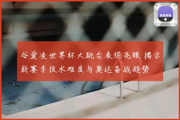谷爱凌世界杯大跳台表现亮眼 揭示新赛季技术难度与奥运备战趋势