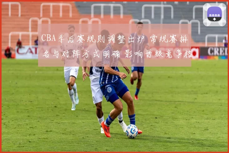 CBA季后赛规则调整出炉 常规赛排名与对阵方式明确 影响晋级竞争格局