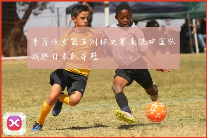 李月汝女篮亚洲杯决赛表现中国队战胜日本队夺冠