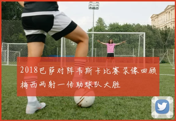 2018巴萨对阵韦斯卡比赛录像回顾梅西两射一传助球队大胜