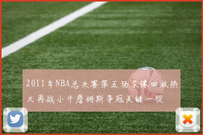 2011年NBA总决赛第五场录像回放热火再战小牛詹姆斯争冠关键一役