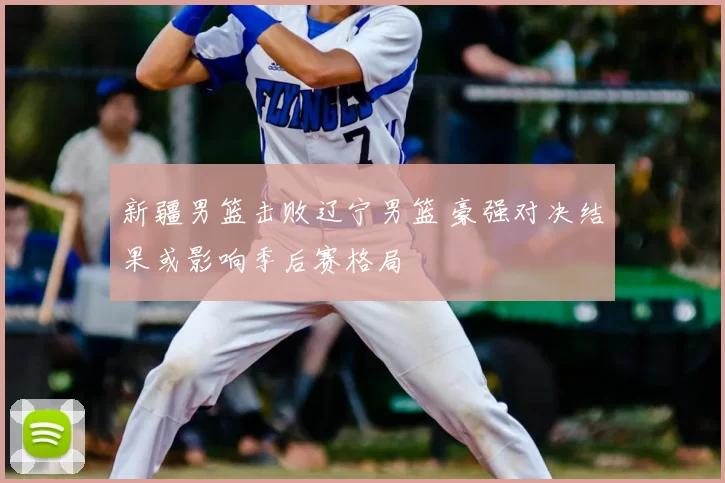 新疆男篮击败辽宁男篮 豪强对决结果或影响季后赛格局