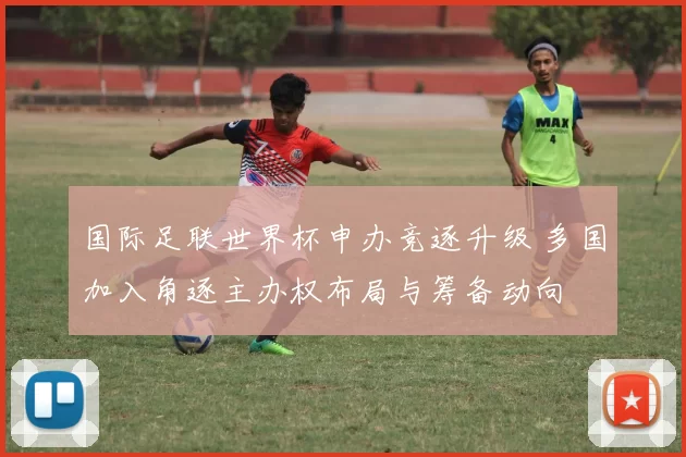 国际足联世界杯申办竞逐升级 多国加入角逐主办权布局与筹备动向