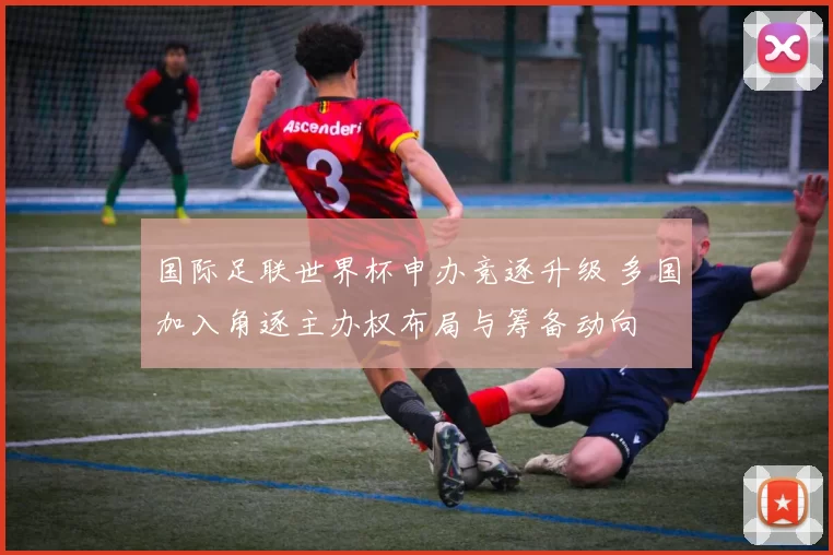 国际足联世界杯申办竞逐升级 多国加入角逐主办权布局与筹备动向