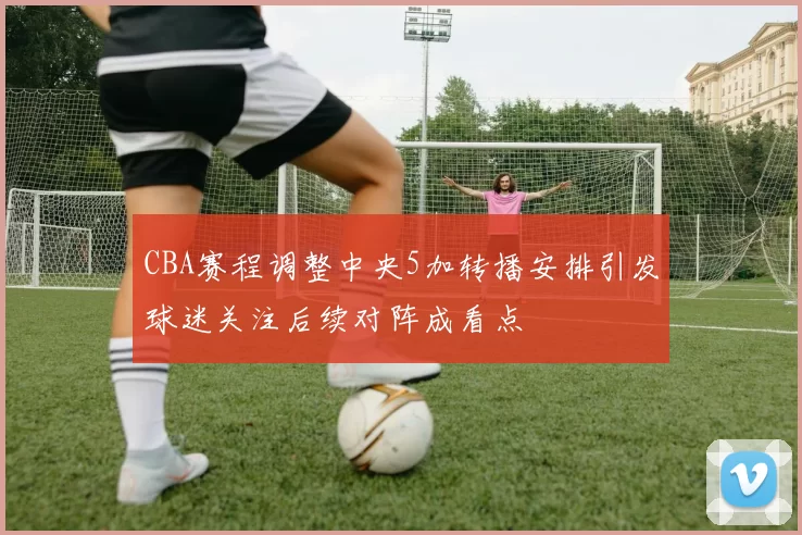 CBA赛程调整中央5加转播安排引发球迷关注后续对阵成看点