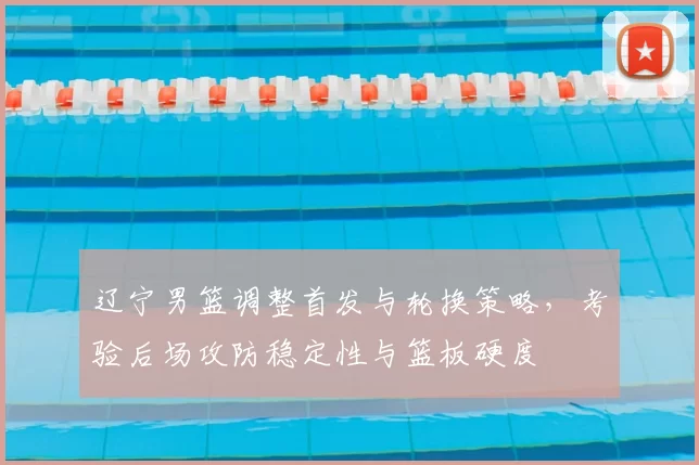 辽宁男篮调整首发与轮换策略，考验后场攻防稳定性与篮板硬度