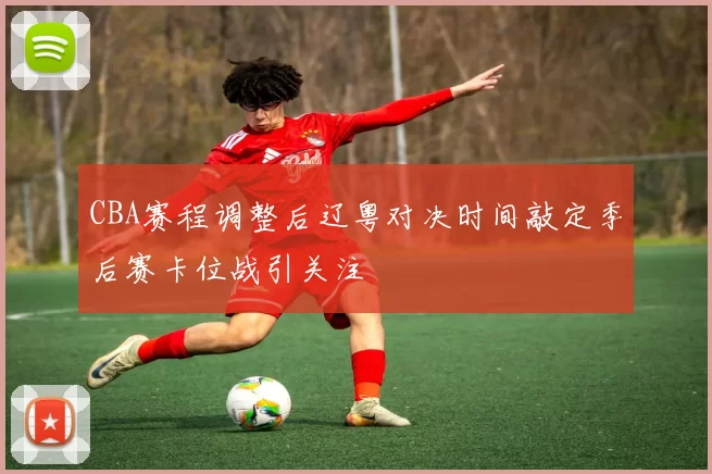 CBA赛程调整后辽粤对决时间敲定季后赛卡位战引关注